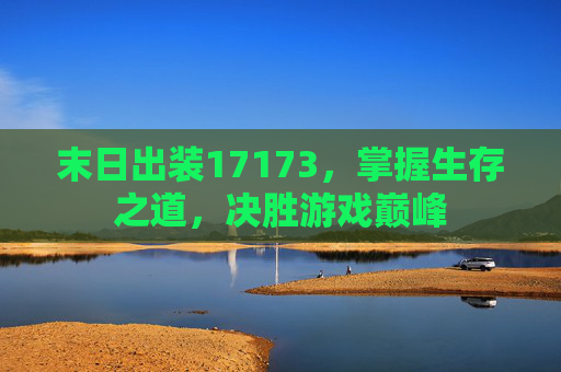 末日出装17173，掌握生存之道，决胜游戏巅峰