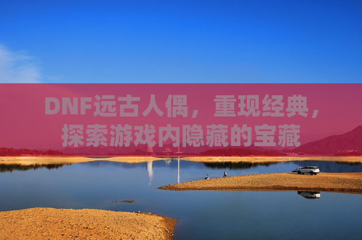 DNF远古人偶,重现经典,探索游戏内隐藏的宝藏 DNF远古人偶,重现经典,探索游戏内隐藏的宝藏