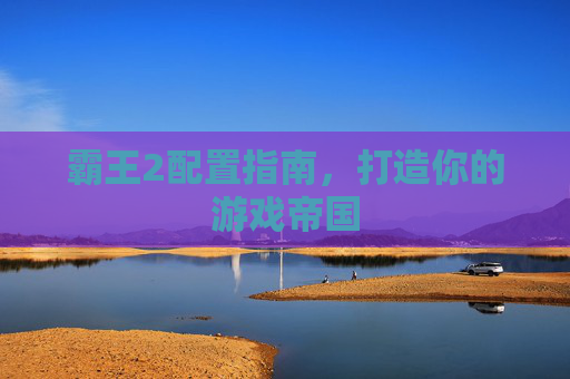 霸王2配置指南,打造你的游戏帝国 霸王2配置指南,打造你的游戏帝国