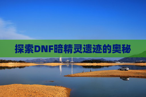 探索DNF暗精灵遗迹的奥秘 探索DNF暗精灵遗迹的奥秘