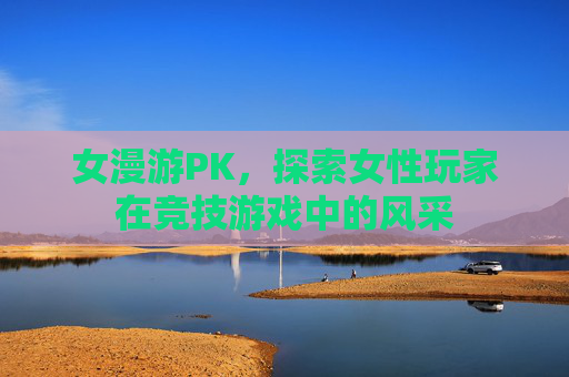 女漫游PK,探索女性玩家在竞技游戏中的风采 女漫游PK,探索女性玩家在竞技游戏中的风采