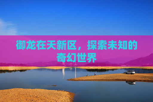 御龙在天新区,探索未知的奇幻世界 御龙在天新区,探索未知的奇幻世界