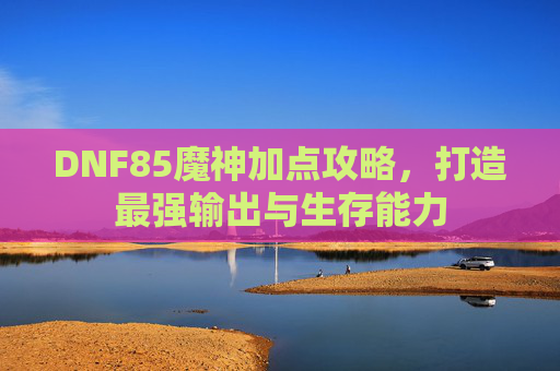 DNF85魔神加点攻略,打造最强输出与生存能力 DNF85魔神加点攻略,打造最强输出与生存能力
