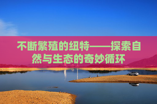 不断繁殖的纽特——探索自然与生态的奇妙循环 不断繁殖的纽特——探索自然与生态的奇妙循环