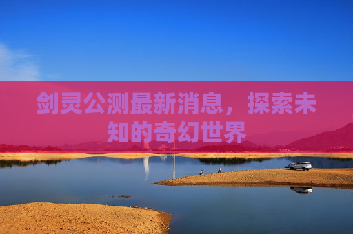 剑灵公测最新消息,探索未知的奇幻世界 剑灵公测最新消息,探索未知的奇幻世界