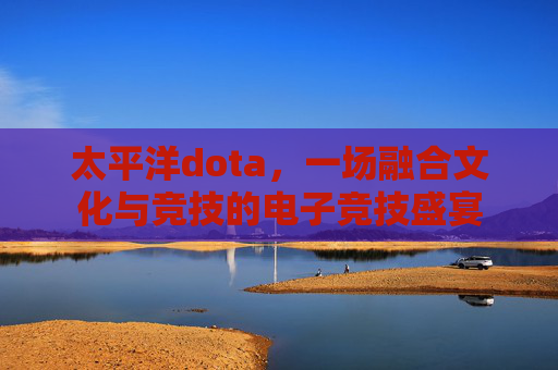 太平洋dota，一场融合文化与竞技的电子竞技盛宴