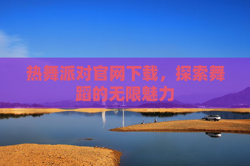 热舞派对官网下载,探索舞蹈的无限魅力 热舞派对官网下载,探索舞蹈的无限魅力
