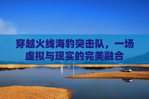 穿越火线海豹突击队，一场虚拟与现实的完美融合