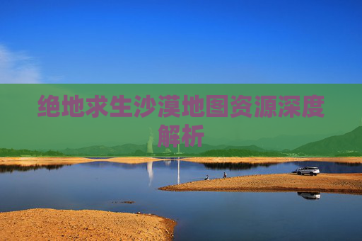 绝地求生沙漠地图资源深度解析 绝地求生沙漠地图资源深度解析