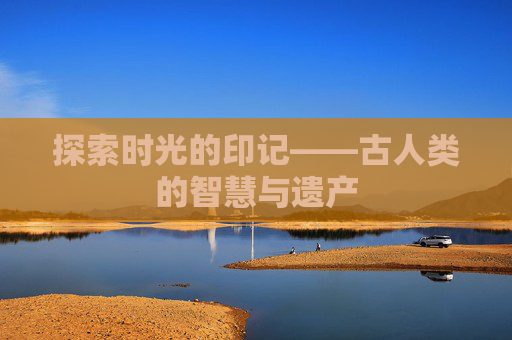 探索时光的印记——古人类的智慧与遗产 探索时光的印记——古人类的智慧与遗产
