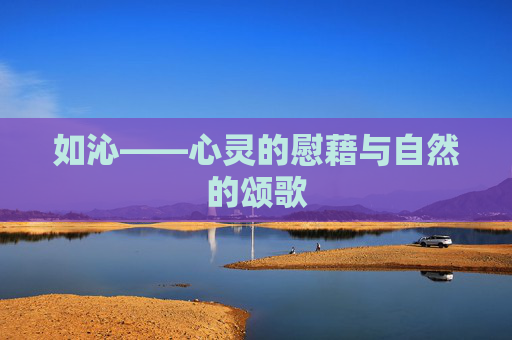 如沁——心灵的慰藉与自然的颂歌 如沁——心灵的慰藉与自然的颂歌