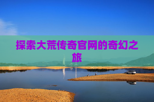 探索大荒传奇官网的奇幻之旅 探索大荒传奇官网的奇幻之旅