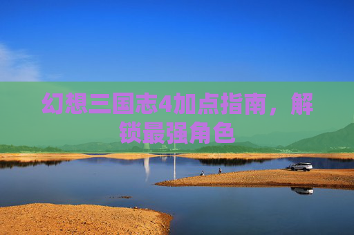 幻想三国志4加点指南,解锁最强角色 幻想三国志4加点指南,解锁最强角色