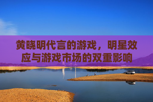 黄晓明代言的游戏,明星效应与游戏市场的双重影响 黄晓明代言的游戏,明星效应与游戏市场的双重影响