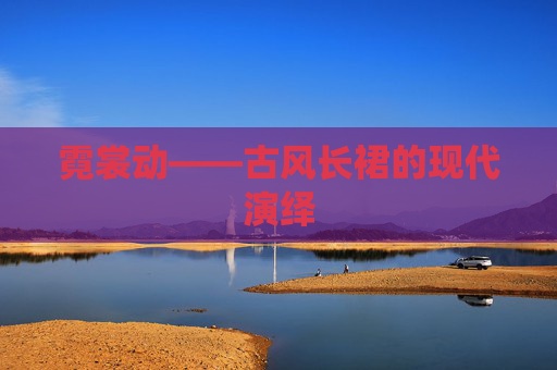 霓裳动——古风长裙的现代演绎 霓裳动——古风长裙的现代演绎