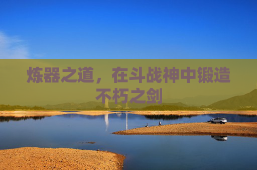 炼器之道,在斗战神中锻造不朽之剑 炼器之道,在斗战神中锻造不朽之剑