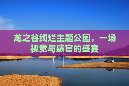龙之谷绚烂主题公园,一场视觉与感官的盛宴 龙之谷绚烂主题公园,一场视觉与感官的盛宴