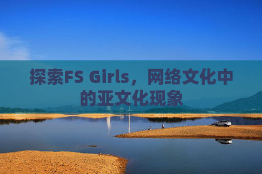 探索FS Girls,网络文化中的亚文化现象 探索FS Girls,网络文化中的亚文化现象