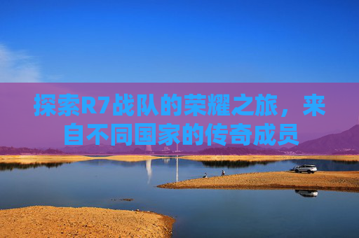 探索R7战队的荣耀之旅,来自不同国家的传奇成员 探索R7战队的荣耀之旅,来自不同国家的传奇成员