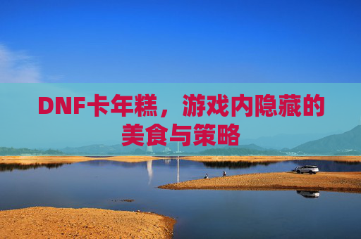 DNF卡年糕,游戏内隐藏的美食与策略 DNF卡年糕,游戏内隐藏的美食与策略