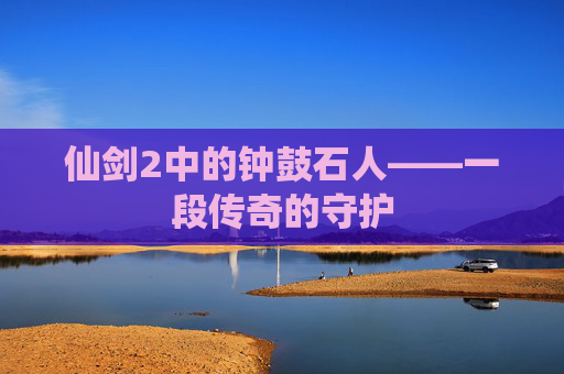 仙剑2中的钟鼓石人——一段传奇的守护 仙剑2中的钟鼓石人——一段传奇的守护