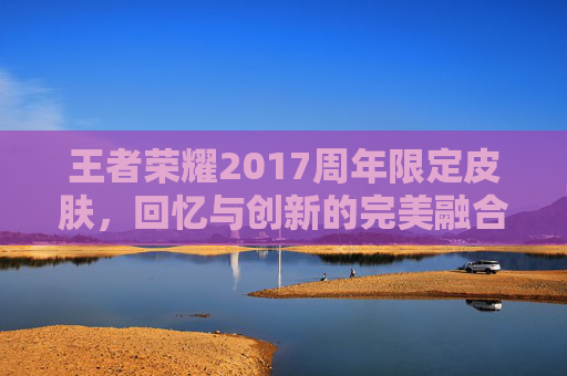 王者荣耀2017周年限定皮肤，回忆与创新的完美融合