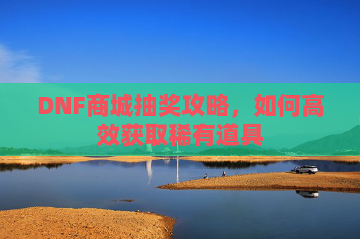 DNF商城抽奖攻略，如何高效获取稀有道具