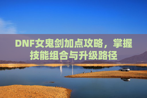 DNF女鬼剑加点攻略,掌握技能组合与升级路径 DNF女鬼剑加点攻略,掌握技能组合与升级路径