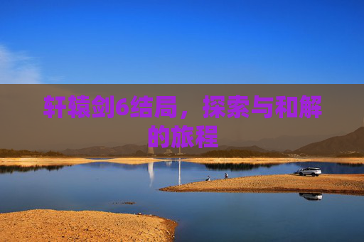 轩辕剑6结局，探索与和解的旅程