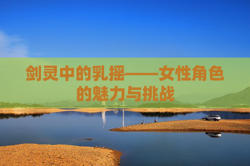 剑灵中的乳摇——女性角色的魅力与挑战