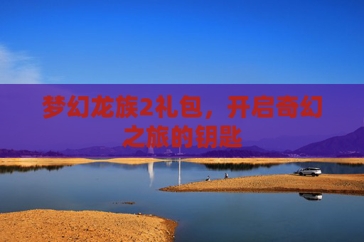 梦幻龙族2礼包，开启奇幻之旅的钥匙