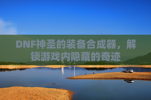 DNF神圣的装备合成器，解锁游戏内隐藏的奇迹