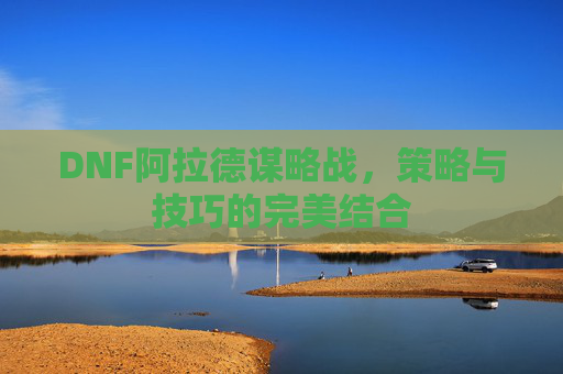 DNF阿拉德谋略战,策略与技巧的完美结合 DNF阿拉德谋略战,策略与技巧的完美结合
