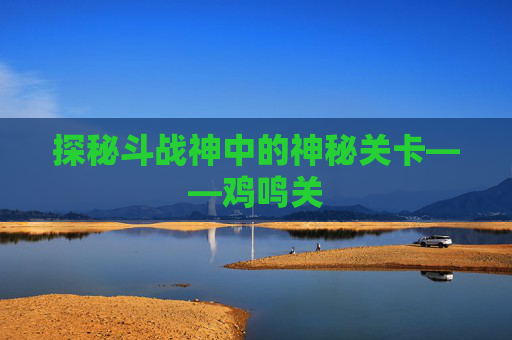 探秘斗战神中的神秘关卡——鸡鸣关 探秘斗战神中的神秘关卡——鸡鸣关
