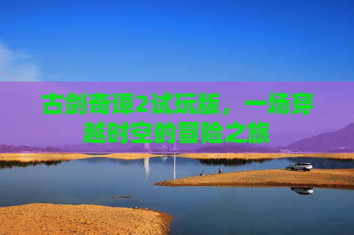 古剑奇谭2试玩版,一场穿越时空的冒险之旅 古剑奇谭2试玩版,一场穿越时空的冒险之旅