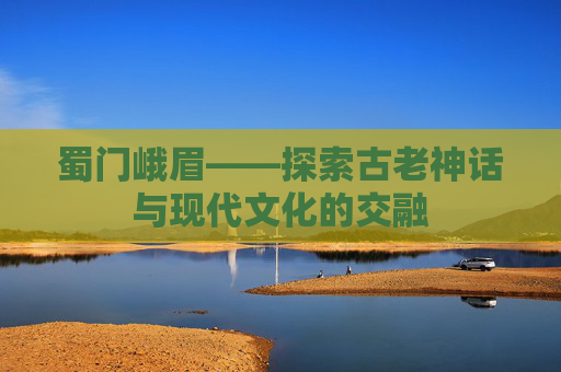 蜀门峨眉——探索古老神话与现代文化的交融 蜀门峨眉——探索古老神话与现代文化的交融