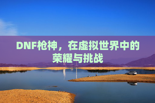 DNF枪神，在虚拟世界中的荣耀与挑战