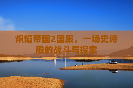 炽焰帝国2国服,一场史诗般的战斗与探索 炽焰帝国2国服,一场史诗般的战斗与探索
