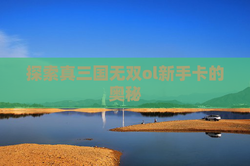 探索真三国无双ol新手卡的奥秘 探索真三国无双ol新手卡的奥秘