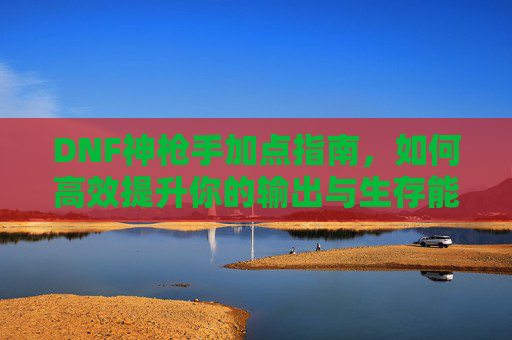 DNF神枪手加点指南,如何高效提升你的输出与生存能力 DNF神枪手加点指南,如何高效提升你的输出与生存能力