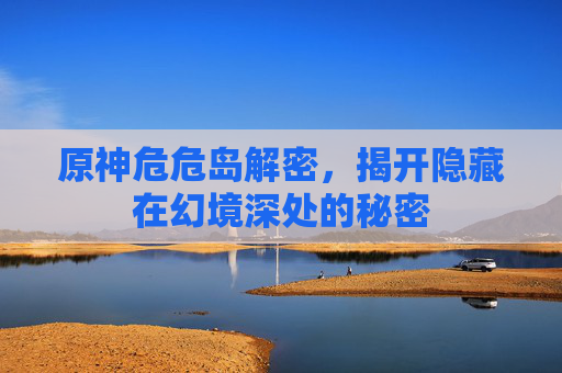 原神危危岛解密，揭开隐藏在幻境深处的秘密