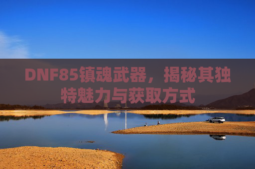 DNF85镇魂武器,揭秘其独特魅力与获取方式 DNF85镇魂武器,揭秘其独特魅力与获取方式