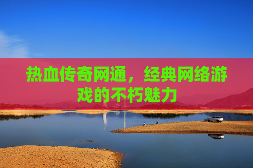 热血传奇网通,经典网络游戏的不朽魅力 热血传奇网通,经典网络游戏的不朽魅力