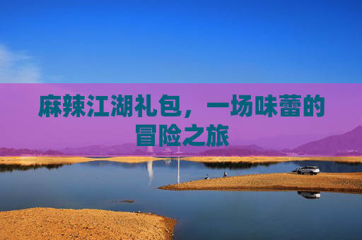 麻辣江湖礼包,一场味蕾的冒险之旅 麻辣江湖礼包,一场味蕾的冒险之旅