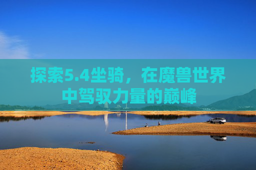 探索5.4坐骑,在魔兽世界中驾驭力量的巅峰 探索5.4坐骑,在魔兽世界中驾驭力量的巅峰
