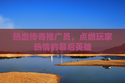 热血传奇推广员,点燃玩家热情的幕后英雄 热血传奇推广员,点燃玩家热情的幕后英雄