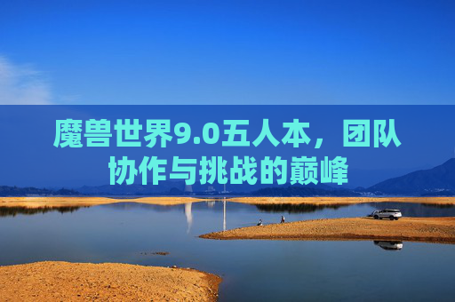 魔兽世界9.0五人本,团队协作与挑战的巅峰 魔兽世界9.0五人本,团队协作与挑战的巅峰