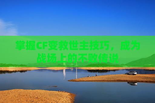 掌握CF变救世主技巧，成为战场上的不败传说