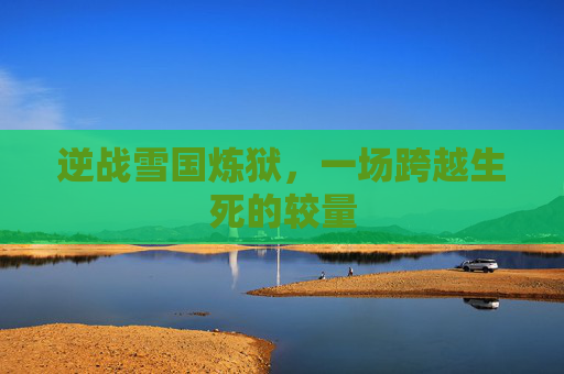 逆战雪国炼狱,一场跨越生死的较量 逆战雪国炼狱,一场跨越生死的较量