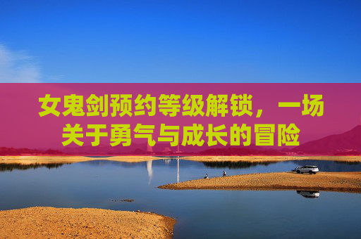女鬼剑预约等级解锁,一场关于勇气与成长的冒险 女鬼剑预约等级解锁,一场关于勇气与成长的冒险